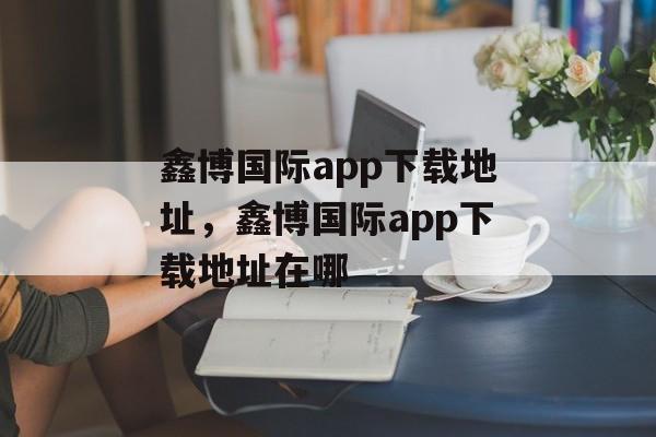 鑫博国际app下载地址，鑫博国际app下载地址在哪