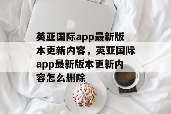 英亚国际app最新版本更新内容，英亚国际app最新版本更新内容怎么删除